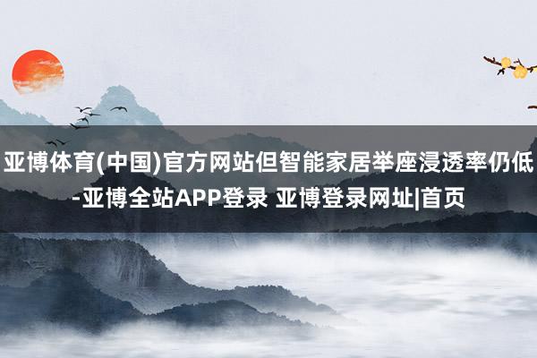 亚博体育(中国)官方网站但智能家居举座浸透率仍低-亚博全站APP登录 亚博登录网址|首页